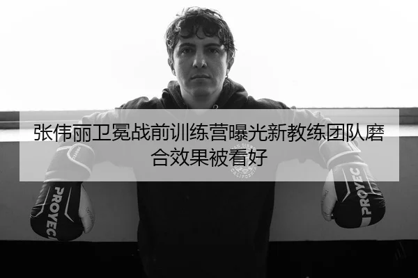 张伟丽卫冕战前训练营曝光新教练团队磨合效果被看好